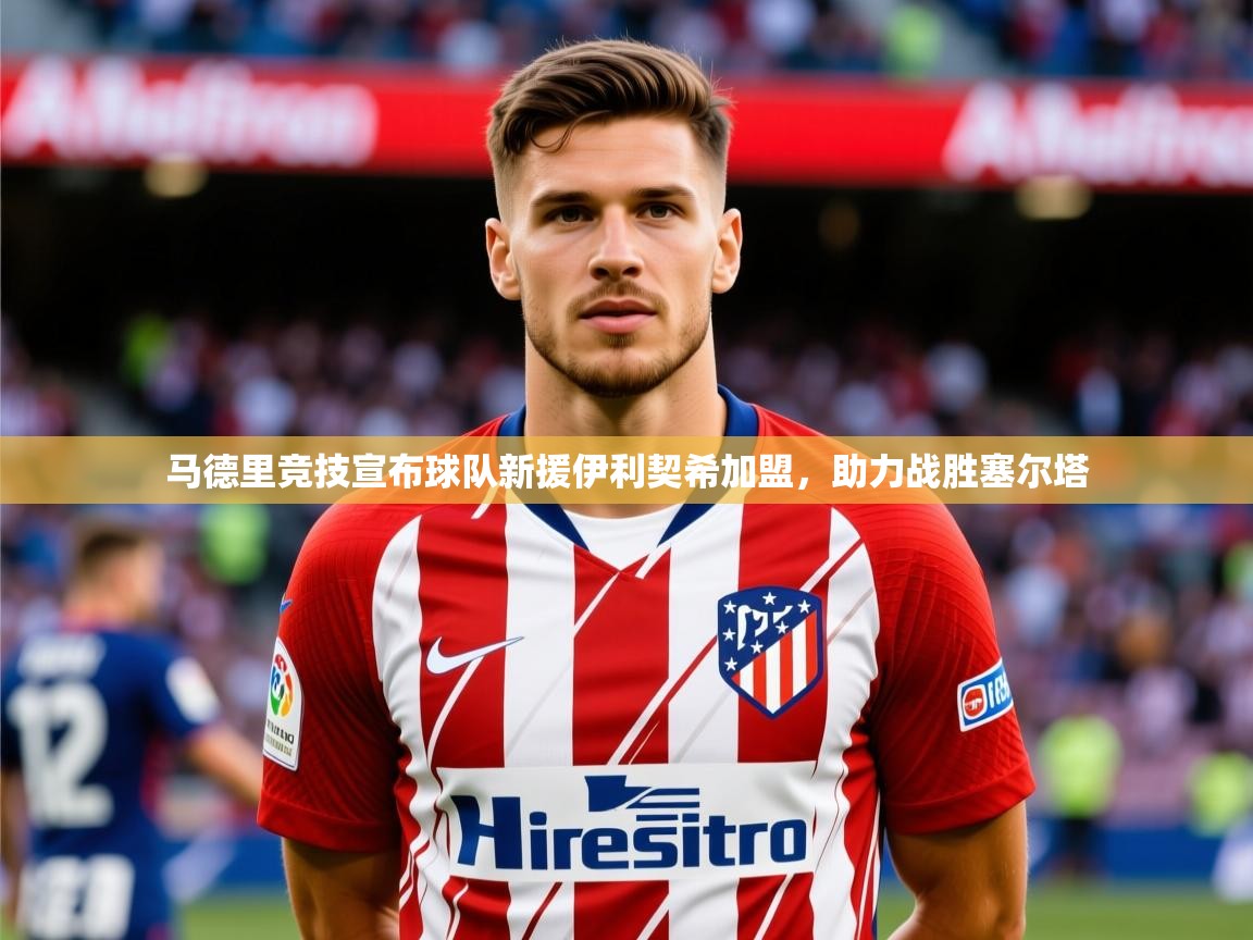 2025马德里竞技宣布球队新援伊利契希加盟,助力战胜塞尔塔 第1张