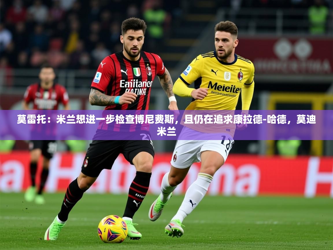 2025莫雷托:米兰想进一步检查博尼费斯,且仍在追求康拉德-哈德,莫迪米兰 第4张