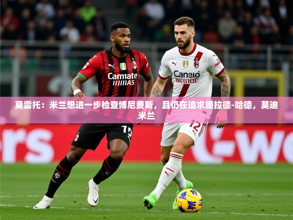 2025莫雷托:米兰想进一步检查博尼费斯,且仍在追求康拉德-哈德,莫迪米兰 第3张