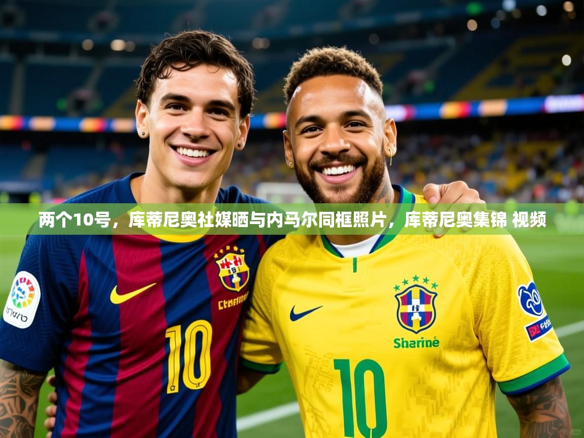 2025两个10号，库蒂尼奥社媒晒与内马尔同框照片，库蒂尼奥集锦 视频  第2张