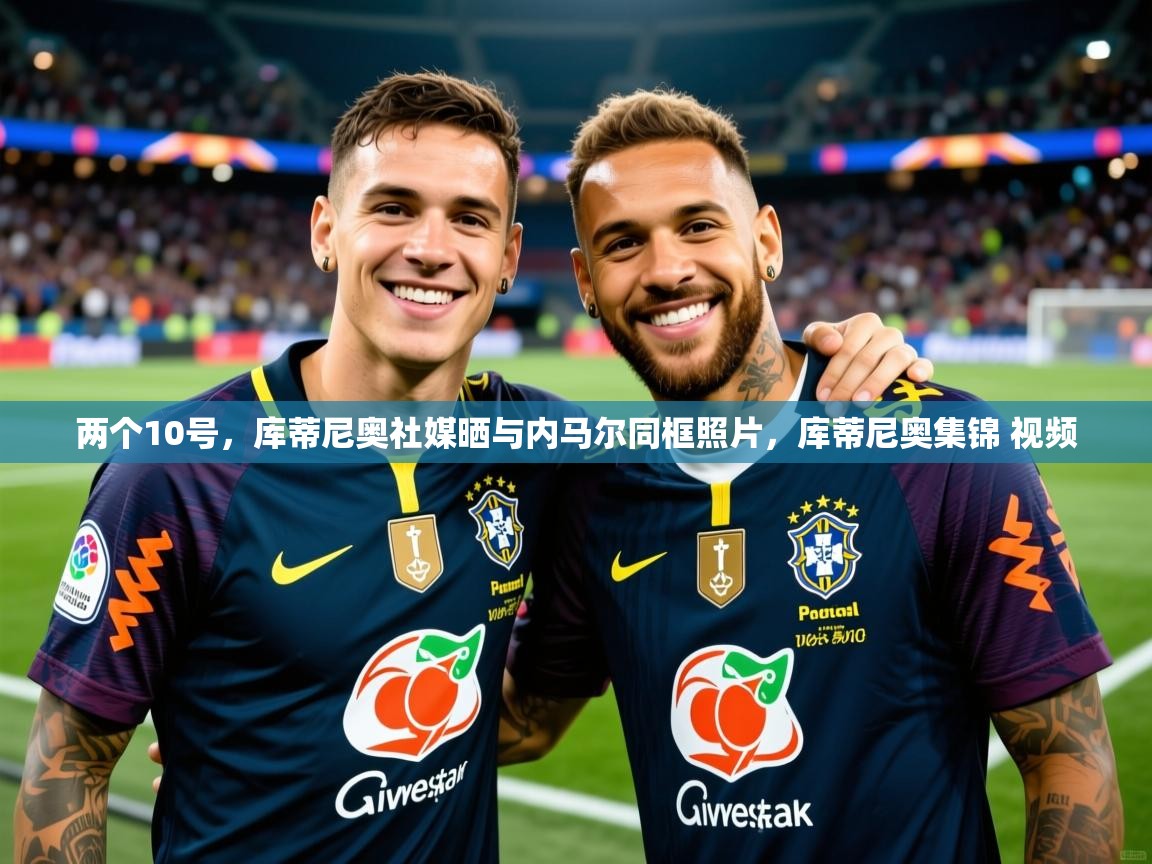 2025两个10号，库蒂尼奥社媒晒与内马尔同框照片，库蒂尼奥集锦 视频  第3张