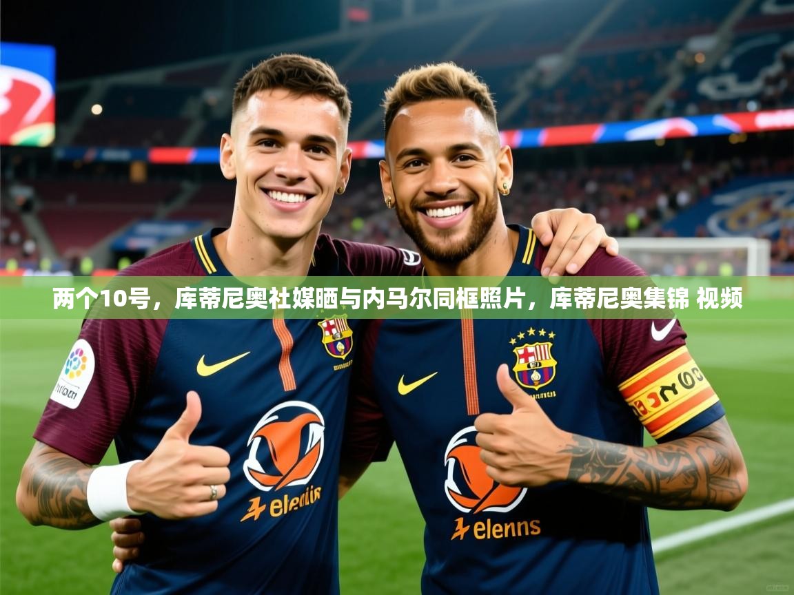 2025两个10号，库蒂尼奥社媒晒与内马尔同框照片，库蒂尼奥集锦 视频  第4张
