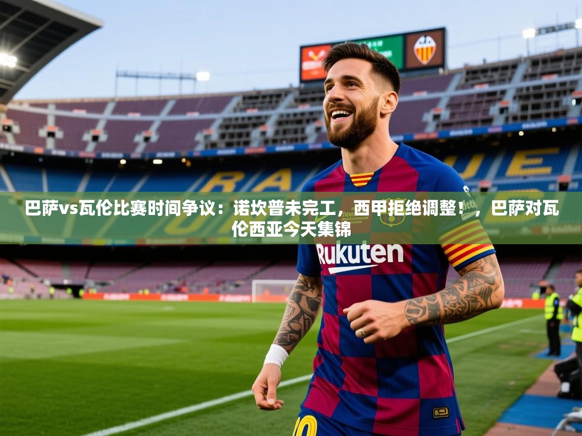2025巴萨vs瓦伦比赛时间争议:诺坎普未完工,西甲拒绝调整!,巴萨对瓦伦西亚今天集锦 第3张