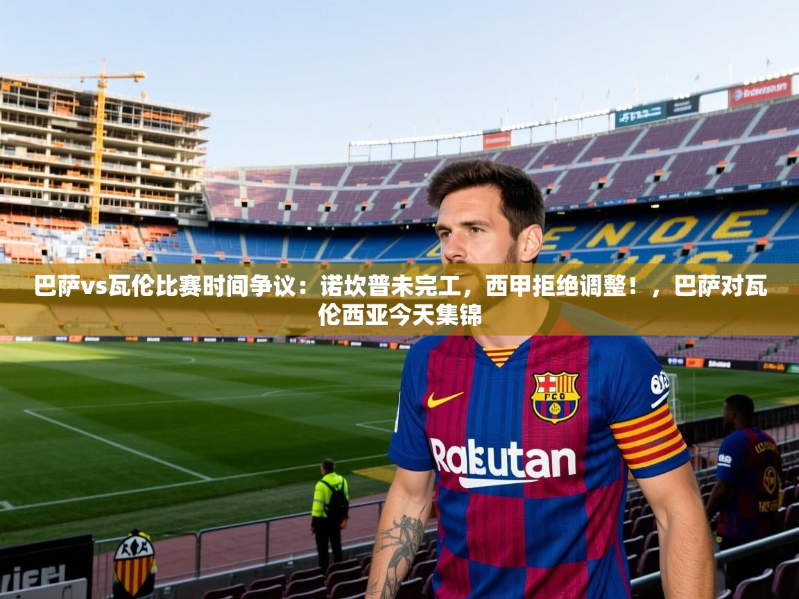 2025巴萨vs瓦伦比赛时间争议:诺坎普未完工,西甲拒绝调整!,巴萨对瓦伦西亚今天集锦 第4张