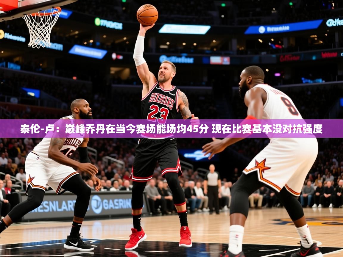 2025泰伦-卢:巅峰乔丹在当今赛场能场均45分 现在比赛基本没对抗强度 第1张