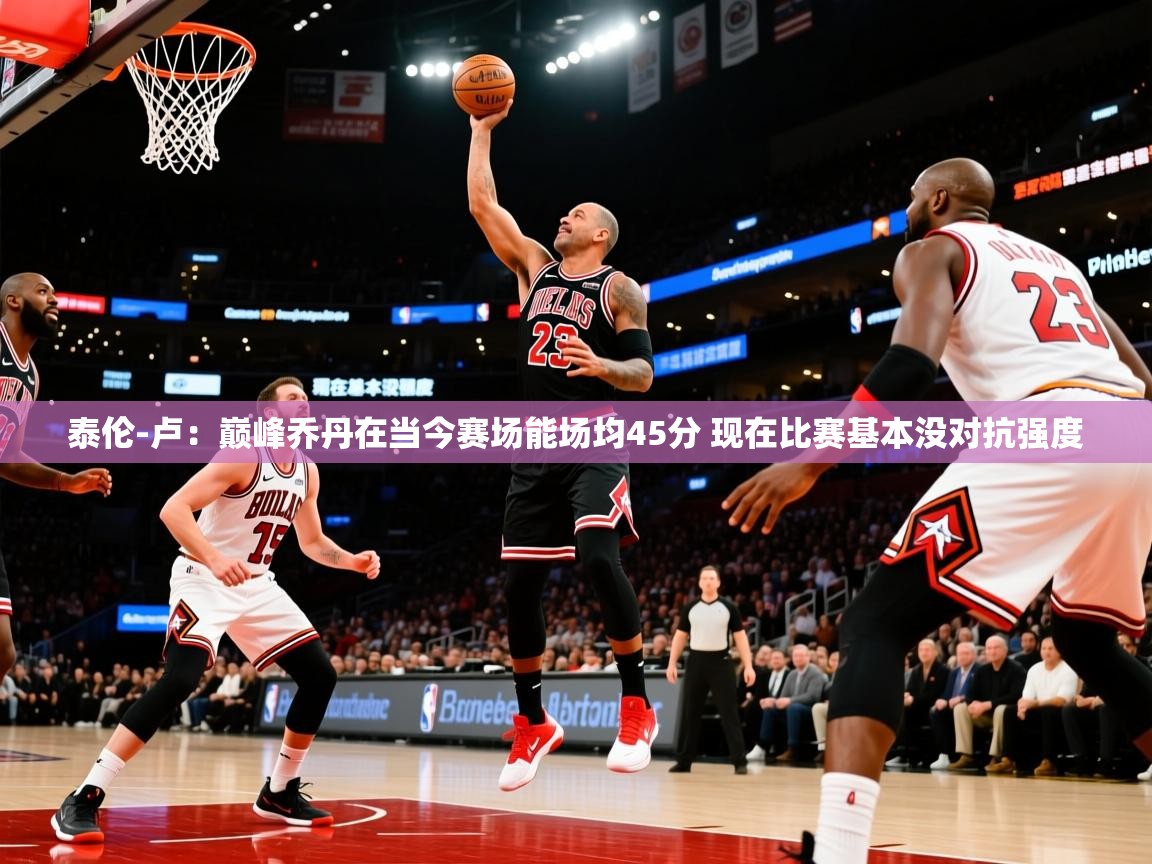 2025泰伦-卢:巅峰乔丹在当今赛场能场均45分 现在比赛基本没对抗强度 第4张
